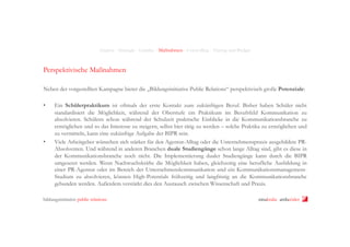 Analyse - Strategie - Leitidee - Maßnahmen - Controlling - Timing und Budget

Perspektivische Maßnahmen
Neben der vorgestellten Kampagne bietet die „Bildungsinitiative Public Relations“ perspektivisch große Potenziale:
• 

• 

Ein Schülerpraktikum ist oftmals der erste Kontakt zum zukünftigen Beruf. Bisher haben Schüler nicht
standardisiert die Möglichkeit, während der Oberstufe ein Praktikum im Berufsfeld Kommunikation zu
absolvieren. Schülern schon während der Schulzeit praktische Einblicke in die Kommunikationsbranche zu
ermöglichen und so das Interesse zu steigern, selbst hier tätig zu werden – solche Praktika zu ermöglichen und
zu vermitteln, kann eine zukünftige Aufgabe der BIPR sein.
Viele Arbeitgeber wünschen sich stärker für den Agentur-Alltag oder die Unternehmenspraxis ausgebildete PRAbsolventen. Und während in anderen Branchen duale Studiengänge schon lange Alltag sind, gibt es diese in
der Kommunikationsbranche noch nicht. Die Implementierung dualer Studiengänge kann durch die BIPR
umgesetzt werden. Wenn Nachwuchskräfte die Möglichkeit haben, gleichzeitig eine berufliche Ausbildung in
einer PR-Agentur oder im Bereich der Unternehmenskommunikation und ein KommunikationsmanagementStudium zu absolvieren, können High-Potentials frühzeitig und langfristig an die Kommunikationsbranche
gebunden werden. Außerdem verstärkt dies den Austausch zwischen Wissenschaft und Praxis.

bildungsinitiative public relations

ninakrake attilasöder

 