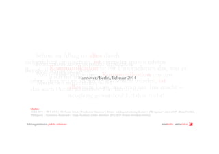 Schon im Alltag ist alles durch
zielgerichtet einzusetzen, ist einer der spannendsten
Kommunikation geprägt. Und diese
Kommunikation
Berufe überhaupt. Denn ist für Unternehmen das, was es
Kommunikation nutzen Kommunikation um uns
von uns ist. Wir Einzelnen 2014
auch für jeden
Hannover/Berlin, Februar
ohne, dass wir es im Alltag so nennen würden, ist
Menschen mitzuteilen. Und
alles sein kann, Beruf, der
das auch Public Relations. Einwas man aus ihm macht –
neugierig geworden? Erfahre mehr!
Quellen:
ACTA 2013 | AWA 2013 | HIS Forum Schule | Hochschule Hannover | Kinder- und Jugendmarketing Kontor | „PR-Agentur? Lieber nicht!“ (Romy Fröhlich,
PRMagazin) | Statistisches Bundesamt | Studie Trendence Schüler Barometer 2012/2013 (Berliner Trendence Institut)

bildungsinitiative public relations

ninakrake attilasöder

 