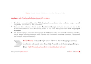 Analyse - Strategie - Leitidee - Maßnahmen - Controlling - Timing und Budget

Analyse - die Nachwuchsdiskussion greift zu kurz.
• 
• 

• 

Durch die wachsende Anzahl spezieller PR-Studiengänge kommen immer mehr - und nicht weniger - speziell
ausgebildete Absolventen auf den Arbeitsmarkt.
Dennoch: Diese scheinen oftmals andere Karrierevorstellungen zu haben als jene, die sie in der
Kommunikationsbranche finden. Gleichzeitig werden sie von vielen Arbeitgebern selbst nicht als geeignet
betrachtet.
Die Anzahl derjenigen, die voller Überzeugung in die PR-Branche wollen und sich die Karrierewege wünschen,
die die Branche bereithält, ist jedoch gering. Und um diese Absolventen stehen PR-Agenturen, Unternehmen
und Verbände in einem Wettbewerb.

Unser Ansatz: Statt den Kampf um die Talente in den Studiengängen weiter zu
verschärfen, müssen wir mehr dieser High-Potentials in die Studiengängen bringen.
Denn: High Potentials gehen schon vor dem Studium verloren!
bildungsinitiative public relations

ninakrake attilasöder

 