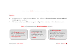 Analyse - Strategie - Leitidee - Maßnahmen - Controlling - Timing und Budget

Leitidee
• 
• 

Die Umsetzung der Leitidee dient als Rahmen dazu, bestehende Gemeinsamkeiten zwischen PR und
Schulalltag heraus zu stellen.
Viele Schüler machen bereits PR, und zwar gerne und gut. Nur würden sie es wohl noch nicht so nennen.

Alles ist Kommunikation. Kommunikation ist alles.

Eine Jahrgangsvertreterin
hält auf dem Abiball eine
Rede? Sie ist eine potenzielle
Pressesprecherin.

bildungsinitiative public relations

Schüler erstellen eine
Gruppenarbeit und
präsentieren sie vor der
Klasse? Nichts anderes als
ein Pitch.

Ein Klassensprecher
überzeugt seinen Lehrer, auf
Klassenfahrt lieber nach Berlin
statt in die Lausitz zu fahren?
Dann ist er ein sehr guter
Lobbyist.

ninakrake attilasöder

 