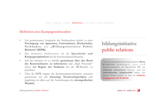 Analyse - Strategie - Leitidee - Maßnahmen - Controlling - Timing und Budget

Definition eines Kampagnenabsenders
• 

• 
• 

• 

Zur gemeinsamen Ansprache des Nachwuchses bedarf es einer
Vereinigung von Agenturen, Unternehmen, Hochschulen,
Ve r b ä n d e n : d i e „ B i l d u n g s i n i t i a t i v e P u b l i c
Relations“ (BIPR).
Die Initiative funktioniert als als Sprachrohr und
Kampagnenplattform für die Kommunikationsbranche.
Ziel der Initiative ist es, Schüler gemeinsam über den Beruf
des Kommunikators zu informieren und „High Potentials“
schon vor Beginn des Studiums für die PR-Branche zu
gewinnen.
Über die BIPR reagiert die Kommunikationsbranche einerseits
gemeinsam auf das derzeitige Nachwuchsproblem und
langfristig vor allem auf die Auswirkungen des demografischen
Wandels.

bildungsinitiative public relations

bildungsinitiative
public relations
Auch Kommunikationswissenschaftlerin Romy
Fröhlich bemängelt, dass sich
Nachwuchskräfte im Berufsfeld PR nur
schlecht orientieren können und ein
unrealistisches Aufgabenbild haben. Aus
diesem Grund fordert sie hier ein stärkeres
Engagement der Verbände.

ninakrake attilasöder

 
