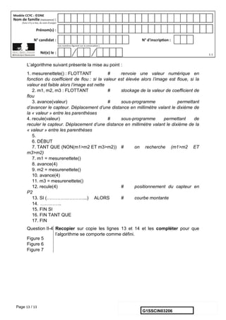 Page 13 / 13
L’algorithme suivant présente la mise au point :
1. mesurenettete() : FLOTTANT # renvoie une valeur numérique en
fonction du coefficient de flou : si la valeur est élevée alors l’image est floue, si la
valeur est faible alors l’image est nette
2. m1, m2, m3 : FLOTTANT # stockage de la valeur de coefficient de
flou
3. avance(valeur) # sous-programme permettant
d’avancer le capteur. Déplacement d’une distance en millimètre valant le dixième de
la « valeur » entre les parenthèses
4. recule(valeur) # sous-programme permettant de
reculer le capteur. Déplacement d’une distance en millimètre valant le dixième de la
« valeur » entre les parenthèses
5.
6. DÉBUT
7. TANT QUE (NON(m1>m2 ET m3>m2)) # on recherche (m1>m2 ET
m3>m2)
7. m1 = mesurenettete()
8. avance(4)
9. m2 = mesurenettete()
10. avance(4)
11. m3 = mesurenettete()
12. recule(4) # positionnement du capteur en
P2
13. SI (……………………...) ALORS # courbe montante
14. …………..
15. FIN SI
16. FIN TANT QUE
17. FIN
Question II-4 Recopier sur copie les lignes 13 et 14 et les compléter pour que
l’algorithme se comporte comme défini.
Figure 5
Figure 6
Figure 7
G1SSCIN03206
 
