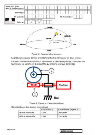 Page 7 / 13
Figure 4 : Repères géographiques
La précision angulaire donnée précédemment est la même pour les deux chaînes.
Les deux chaines de transmission fonctionnent sur le même principe. Le moteur fait
tourner une vis sans fin (1) à un seul filet qui entraîne une roue dentée (2).
Figure 5 : Vue de la chaine cinématique
Caractéristiques des chaines cinématiques :
Vis (repère 1) Roue dentée (repère 2)
chaine azimutale 1 filet 200 dents
chaine altitudinale 1 filet 130 dents
G1SSCIN03206
 