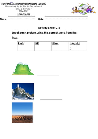 Activity Sheet 3-2
Label each picture using the correct word from the
box:
Plain Hill River mountai
n
___________________
___________________
___________________
EGYPTIAN AMERICAN INTERNATIONAL SCHOOL
Elementary Social Studies Department
TERM 3 GRADE 1
2014-2015
Homework
Name: Date:
 