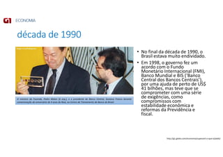 década de 1990
• No final da década de 1990, o
Brasil estava muito endividado.
• Em 1998, o governo fez um
acordo com o Fundo
Monetário Internacional (FMI),
Banco Mundial e BIS (‘Banco
Central dos Bancos Centrais’),
por uma ajuda de perto de US$
41 bilhões, mas teve que se
comprometer com uma série
de exigências, como
compromissos com
estabilidade econômica e
reformas da Previdência e
fiscal.
O ministro da Fazenda, Pedro Malan [à esq.], e o presidente do Banco Central, Gustavo Franco durante
comemoração do aniversário de 4 anos do Real, no Centro de Treinamento do Banco do Brasil.
http://g1.globo.com/economia/superavit-o-que-e/platb/
 