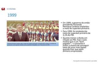 1999
• Em 1999, o governo do então
presidente Fernando
Henrique Cardoso implantou
a meta de superávit primário.
• Para 1999, foi estabelecida
meta de superávit primário de
3,1% do PIB.
• Quanto menor a dívida em
relação ao PIB, mais o país
mostra que é um “bom
pagador” – e portanto é
maior a chance de conseguir
taxas de juros mais baixas
quando tiver que pedir
dinheiro emprestado.
Fernando Henrique Cardoso sobe a rampa do Congresso Nacional, em Brasília (DF), durante a cerimônia de
posse para o seu segundo mandato como presidente da República, em 1º de janeiro de 1999.
http://g1.globo.com/economia/superavit-o-que-e/platb/
 