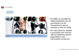 2009
• Em 2009, no mandato do
então presidente Lula, foi
sancionada a Lei de
Transparência, que só
começou a valer em 2010.
• Por meio dessa lei, estados
e municípios com mais de
100 mil habitantes devem
disponibilizar suas
informações na internet.
O presidente brasileiro, Luiz Inácio Lula da Silva, concede entrevista coletiva no Palácio do Itamaraty, em
Brasília.
http://g1.globo.com/economia/superavit-o-que-e/platb/
 