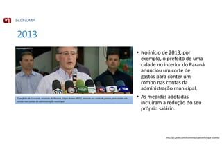 2013
• No início de 2013, por
exemplo, o prefeito de uma
cidade no interior do Paraná
anunciou um corte de
gastos para conter um
rombo nas contas da
administração municipal.
• As medidas adotadas
incluíram a redução do seu
próprio salário.
O prefeito de Cascavel, no oeste do Paraná, Edgar Bueno (PDT), anuncia um corte de gastos para conter um
rombo nas contas da administração municipal
http://g1.globo.com/economia/superavit-o-que-e/platb/
 