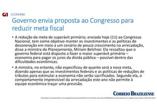 Governo envia proposta ao Congresso para
reduzir meta fiscal
• A redução da meta de superávit primário, enviada hoje (11) ao Congresso
Nacional, tem como objetivo manter os investimentos e as políticas de
desoneração em meio a um cenário de pouco crescimento na arrecadação,
disse a ministra do Planejamento, Miriam Belchior. Ela ressaltou que o
governo federal está disposto a fazer o maior superávit primário –
economia para pagar os juros da dívida pública – possível dentro das
dificuldades econômicas.
• A ministra, no entanto, não especificou de quanto será a nova meta,
dizendo apenas que os investimentos federais e as políticas de reduções de
tributos para estimular a economia não serão sacrificados. Segundo ela, o
comportamento imprevisível da arrecadação este ano não permite à
equipe econômica traçar uma previsão.
http://www.correiobraziliense.com.br/app/noticia/economia/2014/11/11/internas_economia,457089/governo-envia-proposta-ao-congresso-para-reduzir-meta-fiscal.shtml
 