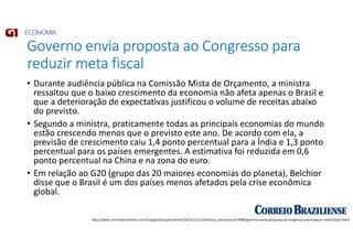 Governo envia proposta ao Congresso para
reduzir meta fiscal
• Durante audiência pública na Comissão Mista de Orçamento, a ministra
ressaltou que o baixo crescimento da economia não afeta apenas o Brasil e
que a deterioração de expectativas justificou o volume de receitas abaixo
do previsto.
• Segundo a ministra, praticamente todas as principais economias do mundo
estão crescendo menos que o previsto este ano. De acordo com ela, a
previsão de crescimento caiu 1,4 ponto percentual para a Índia e 1,3 ponto
percentual para os países emergentes. A estimativa foi reduzida em 0,6
ponto percentual na China e na zona do euro.
• Em relação ao G20 (grupo das 20 maiores economias do planeta), Belchior
disse que o Brasil é um dos países menos afetados pela crise econômica
global.
http://www.correiobraziliense.com.br/app/noticia/economia/2014/11/11/internas_economia,457089/governo-envia-proposta-ao-congresso-para-reduzir-meta-fiscal.shtml
 