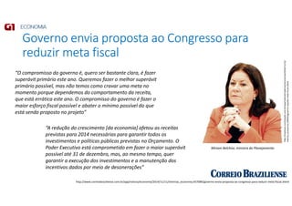 Governo envia proposta ao Congresso para
reduzir meta fiscal
http://www.correiobraziliense.com.br/app/noticia/economia/2014/11/11/internas_economia,457089/governo-envia-proposta-ao-congresso-para-reduzir-meta-fiscal.shtml
http://impresso.correioweb.com.br/app/noticia/cadernos/economia/2014/11/12/
interna_economia,149403/governo-sepulta-meta-fiscal.shtml
Miriam Belchior, ministra do Planejamento
“O compromisso do governo é, quero ser bastante clara, é fazer
superávit primário este ano. Queremos fazer o melhor superávit
primário possível, mas não temos como cravar uma meta no
momento porque dependemos do comportamento da receita,
que está errática este ano. O compromisso do governo é fazer o
maior esforço fiscal possível e abater o mínimo possível do que
está sendo proposto no projeto”
“A redução do crescimento [da economia] afetou as receitas
previstas para 2014 necessárias para garantir todos os
investimentos e políticas públicas previstas no Orçamento. O
Poder Executivo está comprometido em fazer o maior superávit
possível até 31 de dezembro, mas, ao mesmo tempo, quer
garantir a execução dos investimentos e a manutenção dos
incentivos dados por meio de desonerações”
 