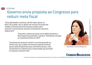 Governo envia proposta ao Congresso para
reduzir meta fiscal
http://www.correiobraziliense.com.br/app/noticia/economia/2014/11/11/internas_economia,457089/governo-envia-proposta-ao-congresso-para-reduzir-meta-fiscal.shtml
http://impresso.correioweb.com.br/app/noticia/cadernos/economia/2014/11/12/
interna_economia,149403/governo-sepulta-meta-fiscal.shtml
Miriam Belchior, ministra do Planejamento
“Essas dificuldades econômicas não têm efeito apenas no
Brasil. Na verdade, aqui os efeitos são menores em função das
medidas anticíclicas [aumento de gastos públicos para
estimular a economia] que tomamos em função da conjuntura
desfavorável”
“Enquanto a maioria dos países vai ter déficit [primário], o
Brasil seguirá buscando fazer superávit. Pretendemos entregar
um superávit primário em 2014”
“A proposta que enviamos mantém o conceito aprovado nos
últimos anos, que é abater da meta [de superávit primário]
apenas ações fundamentais para crescimento do país, como
investimentos em infraestrutura e desonerações que permitem
às empresas investirem mais”
 