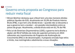 Governo envia proposta ao Congresso para
reduzir meta fiscal
• Miram Belchior destacou que o Brasil tem uma das menores dívidas
públicas líquidas do G20, atualmente em 35,9% do Produto Interno
Bruto (PIB), e que tem uma dívida bruta – quando não se desconta o
que o governo tem a receber – em posição intermediária entre os
países do grupo. Atualmente, a dívida bruta está em 61,7% do PIB.
• Pela Lei de Diretrizes Orçamentárias (LDO), o governo teria direito a
abater até R$ 67 bilhões da meta de superávit primário em 2014
referentes aos investimentos do Programa de Aceleração do
Crescimento (PAC) e de desonerações. A proposta enviada hoje retira
o limite, mas restringindo o abatimento a essas situações.
http://www.correiobraziliense.com.br/app/noticia/economia/2014/11/11/internas_economia,457089/governo-envia-proposta-ao-congresso-para-reduzir-meta-fiscal.shtml
 