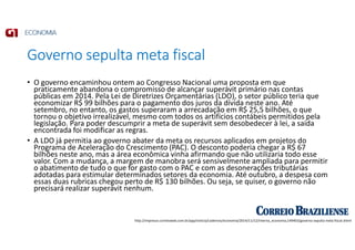 Governo sepulta meta fiscal
• O governo encaminhou ontem ao Congresso Nacional uma proposta em que
praticamente abandona o compromisso de alcançar superávit primário nas contas
públicas em 2014. Pela Lei de Diretrizes Orçamentárias (LDO), o setor público teria que
economizar R$ 99 bilhões para o pagamento dos juros da dívida neste ano. Até
setembro, no entanto, os gastos superaram a arrecadação em R$ 25,5 bilhões, o que
tornou o objetivo irrealizável, mesmo com todos os artifícios contábeis permitidos pela
legislação. Para poder descumprir a meta de superávit sem desobedecer à lei, a saída
encontrada foi modificar as regras.
• A LDO já permitia ao governo abater da meta os recursos aplicados em projetos do
Programa de Aceleração do Crescimento (PAC). O desconto poderia chegar a R$ 67
bilhões neste ano, mas a área econômica vinha afirmando que não utilizaria todo esse
valor. Com a mudança, a margem de manobra será sensivelmente ampliada para permitir
o abatimento de tudo o que for gasto com o PAC e com as desonerações tributárias
adotadas para estimular determinados setores da economia. Até outubro, a despesa com
essas duas rubricas chegou perto de R$ 130 bilhões. Ou seja, se quiser, o governo não
precisará realizar superávit nenhum.
http://impresso.correioweb.com.br/app/noticia/cadernos/economia/2014/11/12/interna_economia,149403/governo-sepulta-meta-fiscal.shtml
 