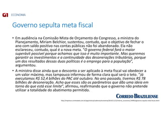 Governo sepulta meta fiscal
• Em audiência na Comissão Mista de Orçamento do Congresso, a ministra do
Planejamento, Miriam Belchior, sustentou, contudo, que o objetivo de fechar o
ano com saldo positivo nas contas públicas não foi abandonado. Ela não
esclareceu, contudo, qual é a nova meta. “O governo federal fará o maior
superávit possível porque achamos que isso é muito importante. Mas queremos
garantir os investimentos e a continuidade das desonerações tributárias, porque
um dos resultados dessas duas políticas é o emprego para a população”,
argumentou.
• A ministra disse ainda que o desconto a ser aplicado à meta fiscal vai obedecer a
um valor máximo, mas tampouco informou de forma clara qual será o teto. “Já
executamos R$ 52,4 bilhões do PAC até outubro. No ano passado, tivemos R$ 78
bilhões de desoneração. Acho que esses são os parâmetros que dão uma ideia em
torno do que está esse limite”, afirmou, reafirmando que o governo não pretende
utilizar a totalidade do abatimento permitido.
http://impresso.correioweb.com.br/app/noticia/cadernos/economia/2014/11/12/interna_economia,149403/governo-sepulta-meta-fiscal.shtml
 