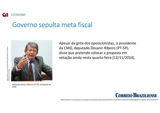 Governo sepulta meta fiscal
http://impresso.correioweb.com.br/app/noticia/cadernos/economia/2014/11/12/interna_economia,149403/governo-sepulta-meta-fiscal.shtml
http://www.dci.com.br/imagens/fotos/2014/8/Devanir-Ribeiro-
n6wf84113237-f3.jpg
deputado Devanir Ribeiro (PT-SP), presidente da
CMO
Apesar da grita dos oposicionistas, o presidente
da CMO, deputado Devanir Ribeiro (PT-SP),
disse que pretende colocar a proposta em
votação ainda nesta quarta-feira [12/11/2014].
 