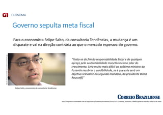 Governo sepulta meta fiscal
http://impresso.correioweb.com.br/app/noticia/cadernos/economia/2014/11/12/interna_economia,149403/governo-sepulta-meta-fiscal.shtml
Felipe Salto, economista da consultoria Tendências
http://i.ytimg.com/vi/IAD-aywsvw0/maxresdefault.jpg
“Trata-se do fim da responsabilidade fiscal e de qualquer
apreço pela sustentabilidade monetária como pilar do
crescimento. Será muito mais difícil ao próximo ministro da
Fazenda recobrar a credibilidade, se é que este será um
objetivo relevante no segundo mandato (da presidente Dilma
Rousseff)”
Para o economista Felipe Salto, da consultoria Tendências, a mudança é um
disparate e vai na direção contrária ao que o mercado esperava do governo.
 