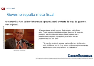 Governo sepulta meta fiscal
http://impresso.correioweb.com.br/app/noticia/cadernos/economia/2014/11/12/interna_economia,149403/governo-sepulta-meta-fiscal.shtml
http://www.imil.org.br/wp-content/uploads/2010/08/Raul-Velloso.jpg
Raul Velloso, economista
“O governo está, simplesmente, disfarçando a meta. Isso é
ruim. É mais uma contabilidade criativa. Do ponto de vista dos
analistas, não faz diferença porque eles já sabiam que o
governo não cumpriria a o objetivo fiscal deste ano. O
problema é o ano que vem”
“Se ele não conseguir aprovar a alteração, terá ainda muito
mais problemas em 2015 ao propor projetos mais importantes
e polêmicos, como uma reforma na Previdência”
O economista Raul Velloso lembra que a proposta será um teste de força do governo
no Congresso.
 