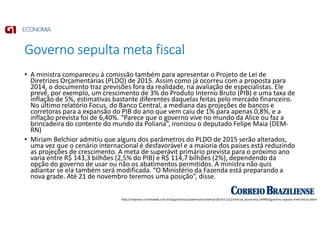 Governo sepulta meta fiscal
http://impresso.correioweb.com.br/app/noticia/cadernos/economia/2014/11/12/interna_economia,149403/governo-sepulta-meta-fiscal.shtml
• A ministra compareceu à comissão também para apresentar o Projeto de Lei de
Diretrizes Orçamentárias (PLDO) de 2015. Assim como já ocorreu com a proposta para
2014, o documento traz previsões fora da realidade, na avaliação de especialistas. Ele
prevê, por exemplo, um crescimento de 3% do Produto Interno Bruto (PIB) e uma taxa de
inflação de 5%, estimativas bastante diferentes daquelas feitas pelo mercado financeiro.
No último relatório Focus, do Banco Central, a mediana das projeções de bancos e
corretoras para a expansão do PIB do ano que vem caiu de 1% para apenas 0,8%, e a
inflação prevista foi de 6,40%. “Parece que o governo vive no mundo da Alice ou faz a
brincadeira do contente do mundo da Poliana”, ironizou o deputado Felipe Maia (DEM-
RN)
• Miriam Belchior admitiu que alguns dos parâmetros do PLDO de 2015 serão alterados,
uma vez que o cenário internacional é desfavorável e a maioria dos países está reduzindo
as projeções de crescimento. A meta de superávit primário prevista para o próximo ano
varia entre R$ 143,3 bilhões (2,5% do PIB) e R$ 114,7 bilhões (2%), dependendo da
opção do governo de usar ou não os abatimentos permitidos. A ministra não quis
adiantar se ela também será modificada. “O Ministério da Fazenda está preparando a
nova grade. Até 21 de novembro teremos uma posição”, disse.
 