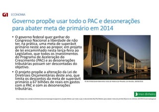 Governo propõe usar todo o PAC e desonerações
para abater meta de primário em 2014
• O governo federal quer ganhar do
Congresso Nacional a liberdade de não
ter, na prática, uma meta de superávit
primário neste ano ao propor, em projeto
de lei encaminhado nesta terça-feira ao
Legislativo, que todos os investimentos
do Programa de Aceleração do
Crescimento (PAC) e as desonerações
tributárias possam ser descontadas do
objetivo.
• O projeto propõe a alteração da Lei de
Diretrizes Orçamentárias deste ano, que
limita os descontos da meta de superávit
primário a 67 bilhões de reais em gastos
com o PAC e com as desonerações
tributárias.
http://www.msn.com/pt-br/dinheiro/economiaenegocios/governo-prop%c3%b5e-usar-todo-o-pac-e-desonera%c3%a7%c3%b5es-para-abater-meta-de-prim%c3%a1rio-em-2014/ar-AA7AFhI?ocid=mailsignout
© REUTERS/Ueslei Marcelino Vista do Palácio do Planalto, em Brasília. 28/04/2014
 