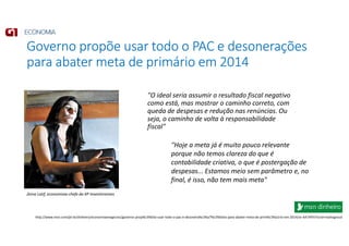 Governo propõe usar todo o PAC e desonerações
para abater meta de primário em 2014
"O ideal seria assumir o resultado fiscal negativo
como está, mas mostrar o caminho correto, com
queda de despesas e redução nas renúncias. Ou
seja, o caminho de volta à responsabilidade
fiscal"
http://www.msn.com/pt-br/dinheiro/economiaenegocios/governo-prop%c3%b5e-usar-todo-o-pac-e-desonera%c3%a7%c3%b5es-para-abater-meta-de-prim%c3%a1rio-em-2014/ar-AA7AFhI?ocid=mailsignout
Zeina Latif, economista-chefe da XP Investimentos
"Hoje a meta já é muito pouco relevante
porque não temos clareza do que é
contabilidade criativa, o que é postergação de
despesas... Estamos meio sem parâmetro e, no
final, é isso, não tem mais meta"
 