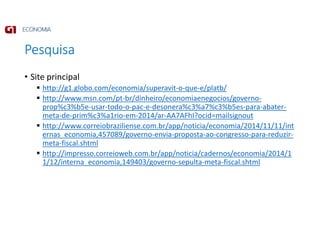 Pesquisa
• Site principal
http://g1.globo.com/economia/superavit-o-que-e/platb/
http://www.msn.com/pt-br/dinheiro/economiaenegocios/governo-
prop%c3%b5e-usar-todo-o-pac-e-desonera%c3%a7%c3%b5es-para-abater-
meta-de-prim%c3%a1rio-em-2014/ar-AA7AFhI?ocid=mailsignout
http://www.correiobraziliense.com.br/app/noticia/economia/2014/11/11/int
ernas_economia,457089/governo-envia-proposta-ao-congresso-para-reduzir-
meta-fiscal.shtml
http://impresso.correioweb.com.br/app/noticia/cadernos/economia/2014/1
1/12/interna_economia,149403/governo-sepulta-meta-fiscal.shtml
 