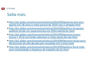 Saiba mais:
http://g1.globo.com/economia/noticia/2014/09/governo-tem-pior-
agosto-em-18-anos-e-meta-parcial-de-2014-nao-e-atingida.html
http://g1.globo.com/economia/noticia/2014/09/politica-de-gastos-
publicos-tende-ser-expansionista-em-2014-admite-bc.html
http://g1.globo.com/economia/noticia/2014/09/governo-preve-
buscar-r-35-bi-no-fundo-soberano-e-reduz-gasto-da-cde.html
http://g1.globo.com/economia/noticia/2014/09/governo-baixa-para-
09-previsao-de-alta-do-pib-pior-resultado-em-5-anos.html
http://g1.globo.com/economia/noticia/2013/09/politica-fiscal-indo-
para-neutralidade-e-hipotese-de-trabalho-diz-bc.html
 