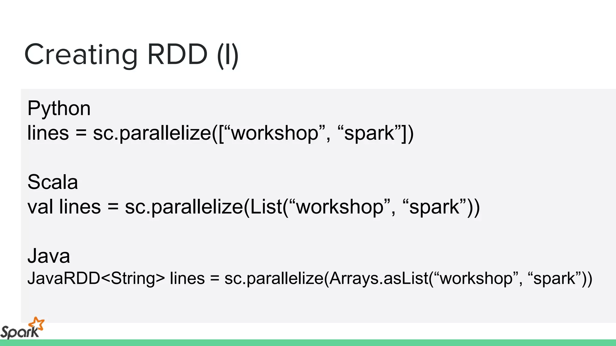 Creating RDD (I)
Python
lines = sc.parallelize([“workshop”, “spark”])
Scala
val lines = sc.parallelize(List(“workshop”, “spark”))
Java
JavaRDD<String> lines = sc.parallelize(Arrays.asList(“workshop”, “spark”))
 