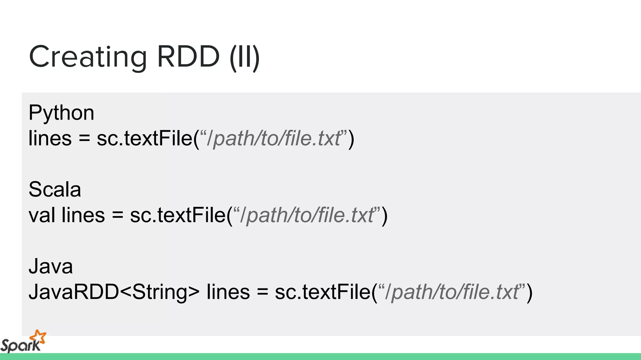 Creating RDD (II)
Python
lines = sc.textFile(“/path/to/file.txt”)
Scala
val lines = sc.textFile(“/path/to/file.txt”)
Java
JavaRDD<String> lines = sc.textFile(“/path/to/file.txt”)
 