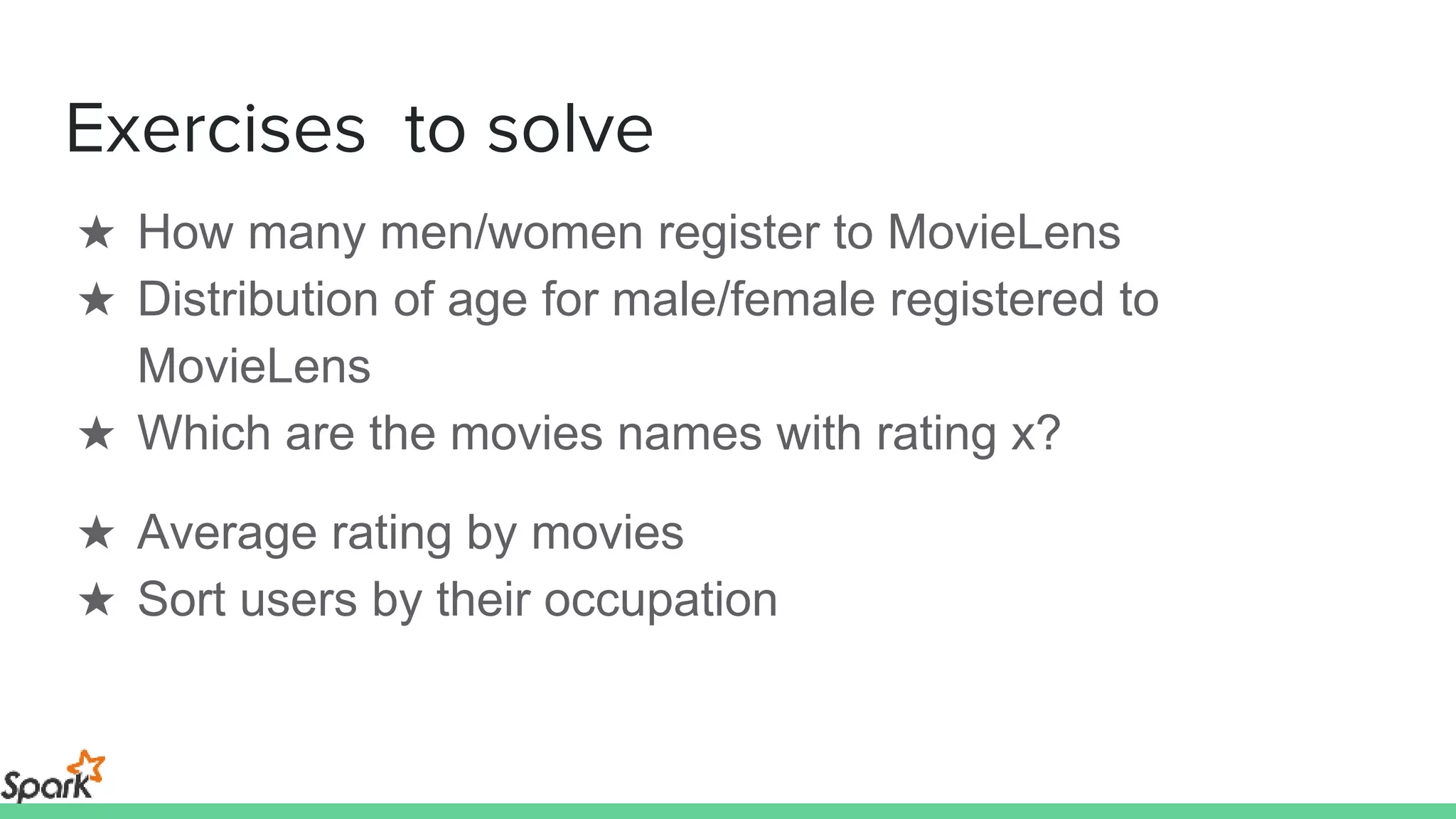 Exercises to solve
★ How many men/women register to MovieLens
★ Distribution of age for male/female registered to
MovieLens
★ Which are the movies names with rating x?
★ Average rating by movies
★ Sort users by their occupation
 
