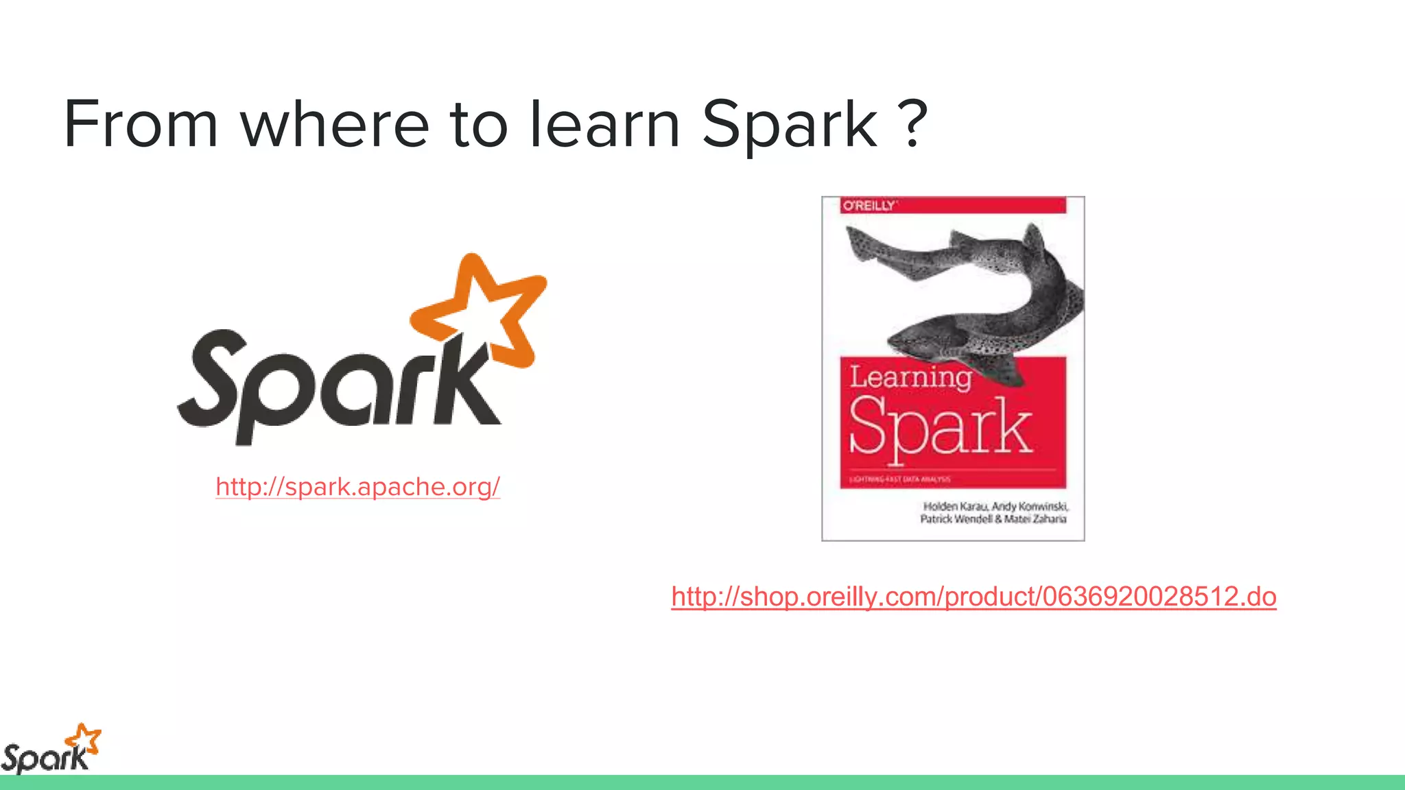 From where to learn Spark ?
http://spark.apache.org/
http://shop.oreilly.com/product/0636920028512.do
 