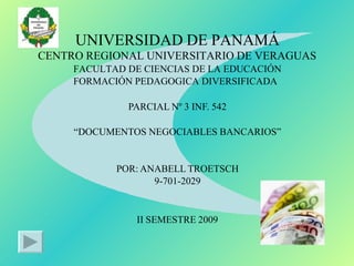 UNIVERSIDAD DE PANAMÁ
CENTRO REGIONAL UNIVERSITARIO DE VERAGUAS
FACULTAD DE CIENCIAS DE LA EDUCACIÓN
FORMACIÓN PEDAGOGICA DIVERSIFICADA
PARCIAL Nº 3 INF. 542
“DOCUMENTOS NEGOCIABLES BANCARIOS”
POR: ANABELL TROETSCH
9-701-2029
II SEMESTRE 2009
 