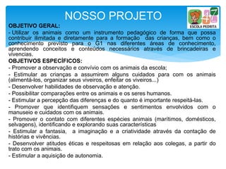 NOSSO PROJETO
OBJETIVO GERAL:
- Utilizar os animais como um instrumento pedagógico de forma que possa
contribuir ilimitada e diretamente para a formação das crianças, bem como o
conhecimento previsto para o G1 nas diferentes áreas de conhecimento,
aprendendo conceitos e conteúdos necessários através de brincadeiras e
vivencias.
OBJETIVOS ESPECÍFICOS:
- Promover a observação e convívio com os animais da escola;
- Estimular as crianças a assumirem alguns cuidados para com os animais
(alimentá-los, organizar seus viveiros, enfeitar os viveiros...)
- Desenvolver habilidades de observação e atenção.
- Possibilitar comparações entre os animais e os seres humanos.
- Estimular a percepção das diferenças e do quanto é importante respeitá-las.
- Promover que identifiquem sensações e sentimentos envolvidos com o
manuseio e cuidados com os animais.
- Promover o contato com diferentes espécies animais (marítimos, domésticos,
selvagens), identificando e explorando suas características
- Estimular a fantasia, a imaginação e a criatividade através da contação de
histórias e vivências.
- Desenvolver atitudes éticas e respeitosas em relação aos colegas, a partir do
trato com os animais.
- Estimular a aquisição de autonomia.
 