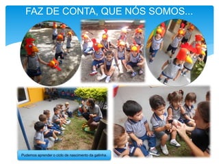 Pudemos aprender o ciclo de nascimento da galinha.
FAZ DE CONTA, QUE NÓS SOMOS...
 