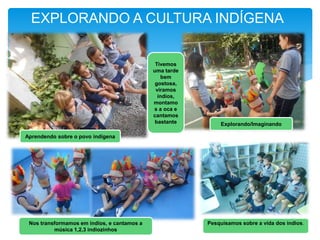 EXPLORANDO A CULTURA INDÍGENA
Aprendendo sobre o povo indígena
Tivemos
uma tarde
bem
gostosa,
viramos
índios,
montamo
s a oca e
cantamos
bastante Explorando/Imaginando
Pesquisamos sobre a vida dos índios.Nos transformamos em índios, e cantamos a
música 1,2,3 indiozinhos
 