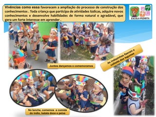 No lanche, comemos a comida
do índio, batata doce e peixe
Vivências como essa favorecem a ampliação do processo de construção dos
conhecimentos . Toda criança que participa de atividades lúdicas, adquire novos
conhecimentos e desenvolve habilidades de forma natural e agradável, que
gera um forte interesse em aprender .
Juntos dançamos e comemoramos
 