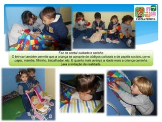 Faz de conta/ cuidado e carinho
O brincar também permite que a criança se aproprie de códigos culturais e de papéis sociais, como
papai, mamãe, filhinho, trabalhador, etc. E quanto mais avança a idade mais a criança caminha
para a imitação da realidade.
 
