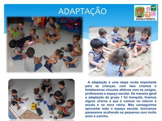 ADAPTAÇÃO
A adaptação é uma etapa muito importante
para as crianças, com isso criamos e
fortalecemos vínculos afetivos com os amigos,
professoras e espaço escolar. De maneira geral
a adaptação do grupo 1 foi tranquila, tivemos
alguns choros o que é comum no retorno à
escola e na nova rotina. Mas conseguimos
aproveitar todo o espaço escolar, brincamos
passeamos acolhendo os pequenos com muito
amor e carinho.
 