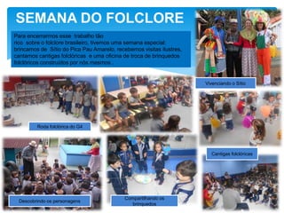 SEMANA DO FOLCLORE
Roda folclórica do G4
Descobrindo os personagens
Compartilhando os
brinquedos
Cantigas folclóricas
Para encerrarmos esse trabalho tão
rico sobre o folclore brasileiro, tivemos uma semana especial:
brincamos de Sítio do Pica Pau Amarelo, recebemos visitas ilustres,
cantamos cantigas folclóricas e uma oficina de troca de brinquedos
folclóricos construídos por nós mesmos .
Vivenciando o Sítio
 
