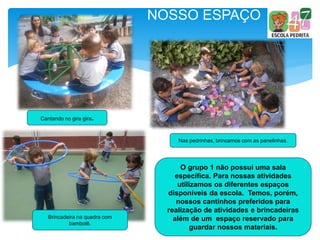 NOSSO ESPAÇO
O grupo 1 não possui uma sala
específica. Para nossas atividades
utilizamos os diferentes espaços
disponíveis da escola. Temos, porém,
nossos cantinhos preferidos para
realização de atividades e brincadeiras
além de um espaço reservado para
guardar nossos materiais.
Cantando no gira gira.
Nas pedrinhas, brincamos com as panelinhas.
Brincadeira na quadra com
bambolê.
 