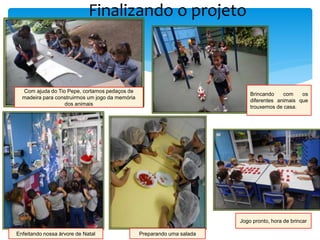 Finalizando o projeto
Com ajuda do Tio Pepe, cortamos pedaços de
madeira para construirmos um jogo da memória
dos animais
Brincando com os
diferentes animais que
trouxemos de casa.
Enfeitando nossa árvore de Natal Preparando uma salada
Jogo pronto, hora de brincar
 