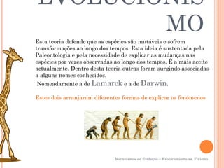 EVOLUCIONIS
        MO
Esta teoria defende que as espécies são mutáveis e sofrem
transformações ao longo dos tempos. Esta ideia é sustentada pela
Paleontologia e pela necessidade de explicar as mudanças nas
espécies por vezes observadas ao longo dos tempos. É a mais aceite
actualmente. Dentro desta teoria outras foram surgindo associadas
a alguns nomes conhecidos.
Nomeadamente a de Lamarck e a de Darwin.

Estes dois arranjaram diferentes formas de explicar os fenómenos




                              Mecanismos de Evolução – Evolucionismo vs. Fixismo
 