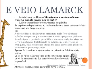E VEIO LAMARCK
 -      Lei do Uso e do Desuso "Aquela,que quanto mais usa
 cresce ,e quanto menos usa encolhe"
 -      Lei da transmissão dos caracteres adquiridos
 As espécies adaptavam-se ao meio ambiente e essas características
 passavam aos descendentes.
 Ex:
 A necessidade de respirar na atmosfera teria feito aparecer
 pulmões nos peixes que começaram a passar pequenos períodos
 fora de água, o que teria permitido a seus descendentes viver em
 terra mais tempo, fortalecendo os pulmões pelo exercício; as
 brânquias, cada vez menos utilizadas pelos peixes com pulmões,
 terminaram por desaparecer.
 Apesar de tudo foram descobertos os primeiros defeitos nesta
 teoria:
 -A lei do “Uso e Desuso” não pode ser sempre aplicada
 -A lei da transmissão dos caracteres adquiridos não se verifica / é
 impossível.
                               Mecanismos de Evolução – Evolucionismo vs. Fixismo
 Abriu-se, assim, espaço para uma nova teoria…
 