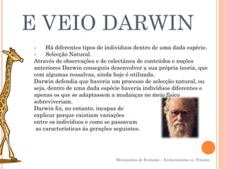 E VEIO DARWIN
-      Há diferentes tipos de indivíduos dentro de uma dada espécie.
-      Selecção Natural.
Através de observações e de colectânea de conteúdos e noções
anteriores Darwin conseguiu desenvolver a sua própria teoria, que
com algumas ressalvas, ainda hoje é utilizada.
Darwin defendia que haveria um processo de selecção natural, ou
seja, dentro de uma dada espécie haveria indivíduos diferentes e
apenas os que se adaptassem a mudanças no meio físico
sobreviveriam.
Darwin foi, no entanto, incapaz de
explicar porque existiam variações
entre os indivíduos e como se passavam
 as características ás gerações seguintes.




                                Mecanismos de Evolução – Evolucionismo vs. Fixismo
 