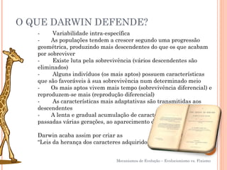O QUE DARWIN DEFENDE?
   -        Variabilidade intra-específica
   -       As populações tendem a crescer segundo uma progressão
   geométrica, produzindo mais descendentes do que os que acabam
   por sobreviver
   -        Existe luta pela sobrevivência (vários descendentes são
   eliminados)
   -        Alguns indivíduos (os mais aptos) possuem características
   que são favoráveis à sua sobrevivência num determinado meio
   -       Os mais aptos vivem mais tempo (sobrevivência diferencial) e
   reproduzem-se mais (reprodução diferencial)
   -        As características mais adaptativas são transmitidas aos
   descendentes
   -       A lenta e gradual acumulação de características conduz,
   passadas várias gerações, ao aparecimento de novas espécies

   Darwin acaba assim por criar as
   “Leis da herança dos caracteres adquiridos”


                                 Mecanismos de Evolução – Evolucionismo vs. Fixismo
 