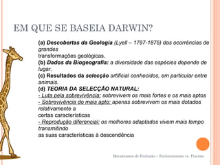 EM QUE SE BASEIA DARWIN?
    (a) Descobertas da Geologia (Lyell – 1797-1875) das ocorrências de
    grandes
    transformações geológicas.
    (b) Dados da Biogeografia: a diversidade das espécies depende de
    lugar.
    (c) Resultados da selecção artificial conhecidos, em particular entre
    animais.
    (d) TEORIA DA SELECÇÃO NATURAL:
    - Luta pela sobrevivência: sobrevivem os mais fortes e os mais aptos
    - Sobrevivência do mais apto: apenas sobrevivem os mais dotados
    relativamente a
    certas características
    - Reprodução diferencial: os melhores adaptados vivem mais tempo
    transmitindo
    as suas características à descendência


                                  Mecanismos de Evolução – Evolucionismo vs. Fixismo
 