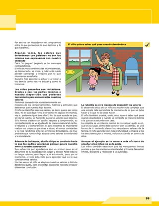Por eso es tan importante ser congruentes
entre lo que pensamos, lo que decimos y lo
que hacemos.
Algunas veces, los valores que
defendemos con palabras no son los
mismos que expresamos con nuestra
conducta
Decir "no pegues" pegando es dar mensajes
contradictorios.
El niño es muy sensible a las inconsistencias,
se desconcierta, se enoja, y más tarde puede
perder confianza y respeto por lo que
intentemos enseñarle.
Nuestro hijo aprende a actuar y a tratar a
los demás como nos ve actuar y como lo
tratamos.
Los niños pequeños son imitadores.
Gracias a eso, los padres tenemos a
nuestra disposición una poderosa
herramienta para comunicarles nuestros
valores
Podemos convertirnos conscientemente en
modelos de los comportamientos, hábitos y actitudes que
deseamos que nuestro hijo adopte.
El niño se identifica con sus padres, es decir, quiere ser como
ellos. No es que diga: “voy a ser como mi papá (o mi mamá),
voy a portarme igual que ellos”. No. Lo que sucede es que,
sin darse cuenta, va haciendo suyos los valores que observa.
Si lo hemos tratado con cariño, respeto y comprensión, su
comportamiento se va ajustando de manera natural al cariño,
el respeto y la comprensión. Si para nosotros es importante
realizar un proyecto que sirva a otros, si somos constantes
y no nos rendimos ante las primeras dificultades, es muy
probable que nuestro hijo adopte como valores la solidaridad
y la constancia.
Además de imitarnos, el niño dirige su conducta hacia
lo que los padres valoramos porque quiere nuestro
amor y nuestra aprobación
Sus esfuerzos por agradarnos son un primer paso en el
desarrollo de su capacidad de juzgar y decidir. Falta todavía
un largo camino para llegar a la autonomía, pero por el
momento, el niño está listo para aprender qué es lo que
consideramos valioso.
Muchas veces, el niño se adapta a nuestros valores y disfruta
dándonos gusto, pero en ciertas ocasiones necesita ensayar
diferentes conductas.
La rebeldía es otra manera de descubrir los valores
El desarrollo ético de un niño es mucho más complejo que
una simple lista aprendida de memoria de lo que se debe
hacer y lo que no se debe hacer.
El niño también prueba, mide, reta, quiere saber qué pasa
cuando desobedece o cuando se comporta de manera distinta
a la que se acostumbra en casa.
La rebeldía es un intento normal de investigar quién es él,
cuál es su lugar, cómo debe convivir con los demás; es una
forma de ir teniendo claros los verdaderos valores de la
familia. El niño aprende con más profundidad y eficacia si los
ha descubierto por sí mismo, incluso actuando en contra de
ellos.
Aunque el ejemplo es la manera más eficiente de
enseñar a los niños, no es la única
Los niños también necesitan que les marquemos límites
precisos y que los orientemos con claridad y firmeza. Necesitan
límites, disciplina y reconocer a la autoridad.
99
El niño quiere saber qué pasa cuando desobedece
 