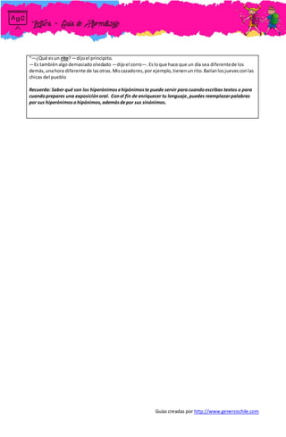 Guías creadas por http://www.genersischile.com
“—¿Qué esun rito?—dijoel principito.
—Es tambiénalgodemasiadoolvidado —dijoel zorro—.Esloque hace que un día sea diferentede los
demás,unahora diferente de lasotras.Miscazadores,por ejemplo,tienenunrito.Bailanlosjuevesconlas
chicas del pueblo
Recuerda: Saber qué son los hiperónimosehipónimoste puede servir paracuandoescribas textos o para
cuandoprepares una exposiciónoral. Conel fin de enriquecer tu lenguaje,puedes reemplazarpalabras
por sus hiperónimosohipónimos,ademásdepor sus sinónimos.
 