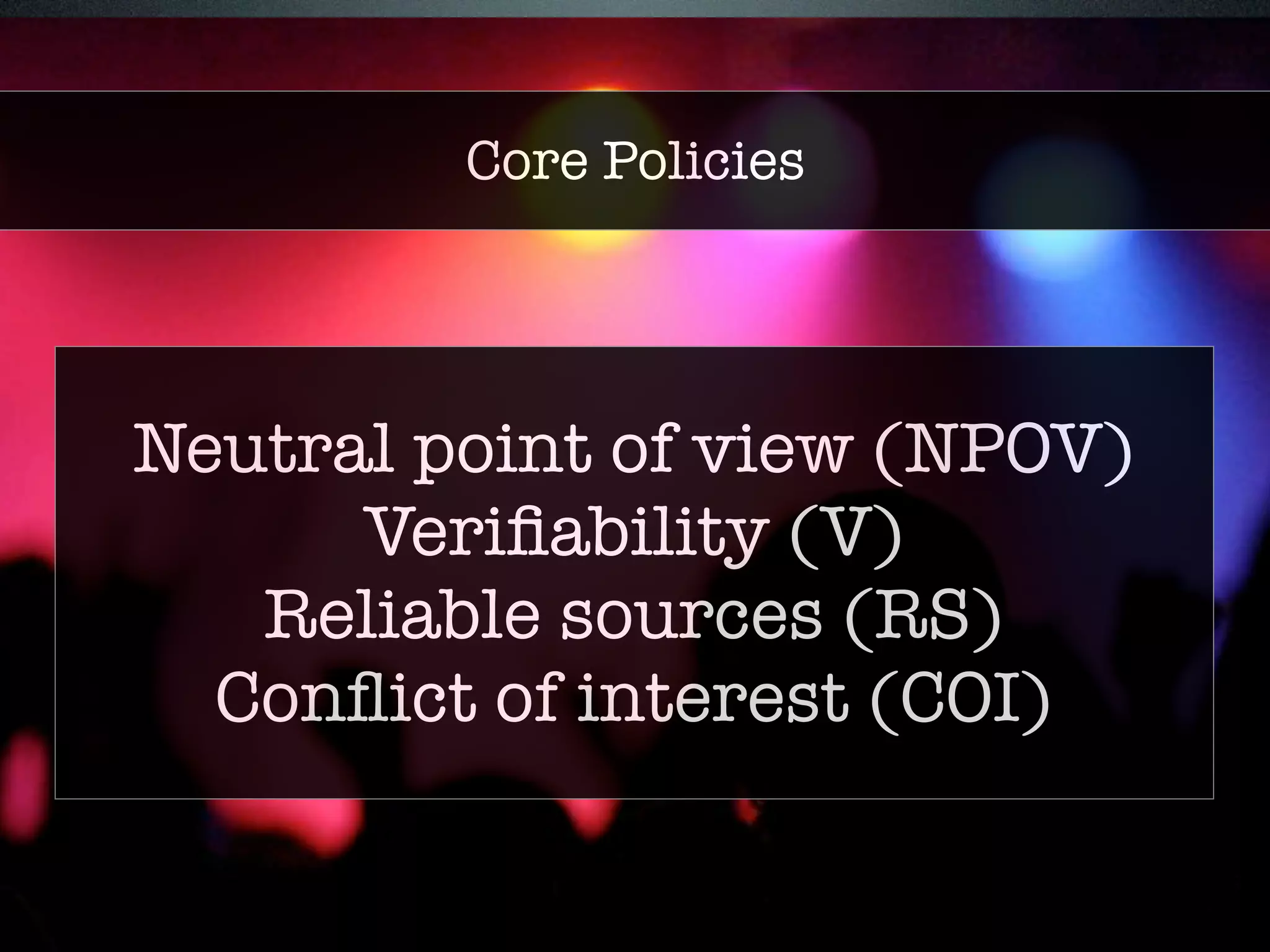 Core policies 
Core Policies 
• Neutral point of view (NPOV) 
• Verifiability (V) 
• Reliable sources (RS) 
• Conflict of interest (COI) 
Neutral point of view (NPOV) 
Verifiability (V) 
Reliable sources (RS) 
Conflict of interest (COI) 
 