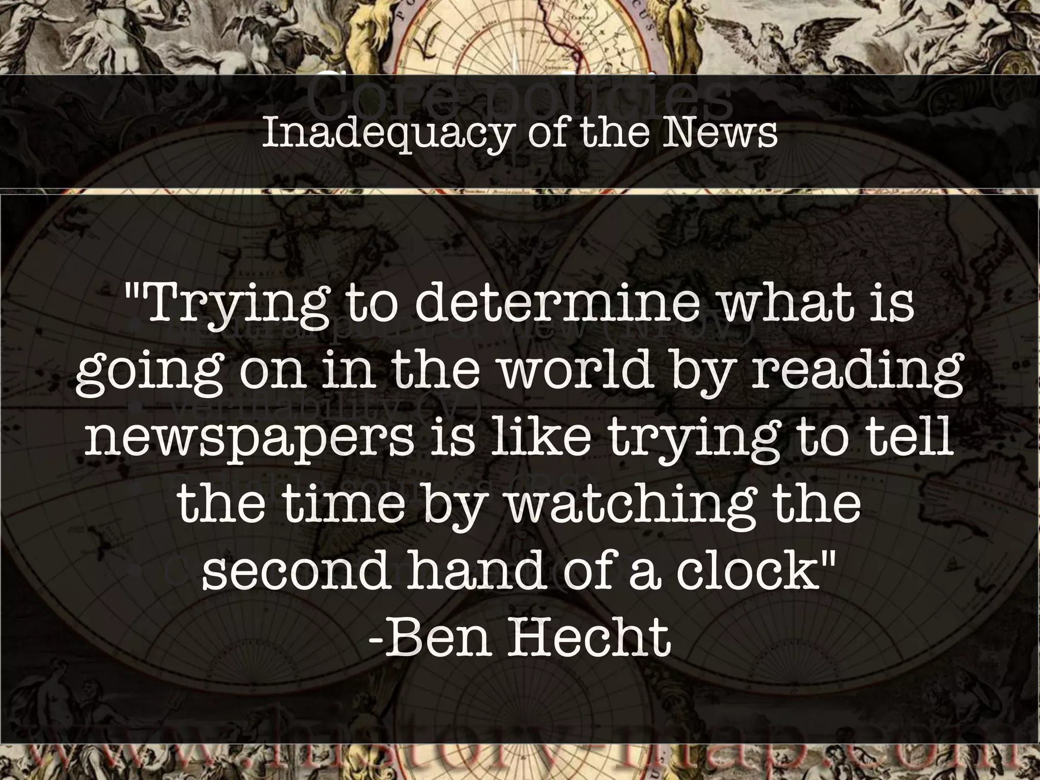 Core policies 
Inadequacy of the News 
"Trying to determine what is 
going on in the world by reading 
newspapers is like trying to tell 
• Neutral point of view (NPOV) 
• Verifiability (V) 
• Reliable sources (RS) 
• Conflict of interest (COI) 
the time by watching the 
second hand of a clock" 
-Ben Hecht 
 